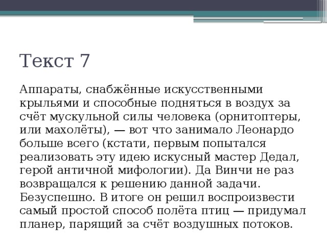 Текст 7 Аппараты, снабжённые искусственными крыльями и способные подняться в воздух за счёт мускульной силы человека (орнитоптеры, или махолёты), — вот что занимало Леонардо больше всего (кстати, первым попытался реализовать эту идею искусный мастер Дедал, герой античной мифологии). Да Винчи не раз возвращался к решению данной задачи. Безуспешно. В итоге он решил воспроизвести самый простой способ полёта птиц — придумал планер, парящий за счёт воздушных потоков. 