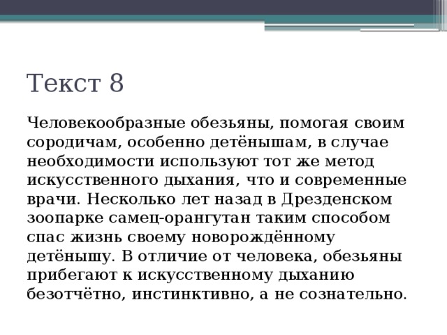 Текст 8 Человекообразные обезьяны, помогая своим сородичам, особенно детёнышам, в случае необходимости используют тот же метод искусственного дыхания, что и современные врачи. Несколько лет назад в Дрезденском зоопарке самец-орангутан таким способом спас жизнь своему новорождённому детёнышу. В отличие от человека, обезьяны прибегают к искусственному дыханию безотчётно, инстинктивно, а не сознательно. 