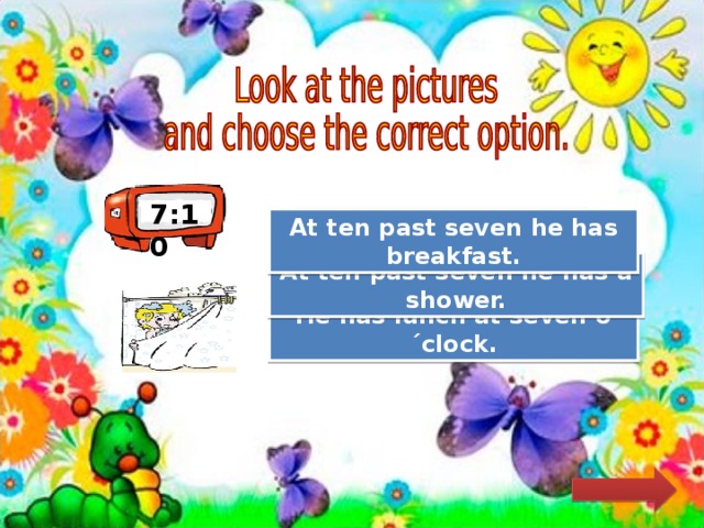 7:10 Try Again At ten past seven he has breakfast. Great Job! At ten past seven he has a shower. Try Again He has lunch at seven o´clock. 