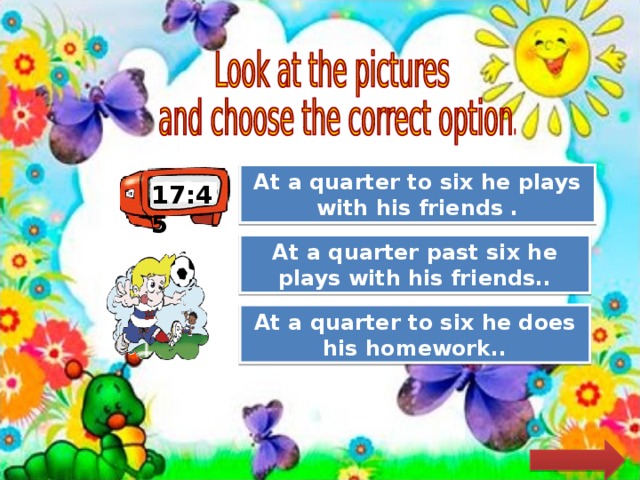 Great Job! At a quarter to six he plays with his friends . 17:45 Try Again At a quarter past six he plays with his friends.. Try Again At a quarter to six he does his homework.. 