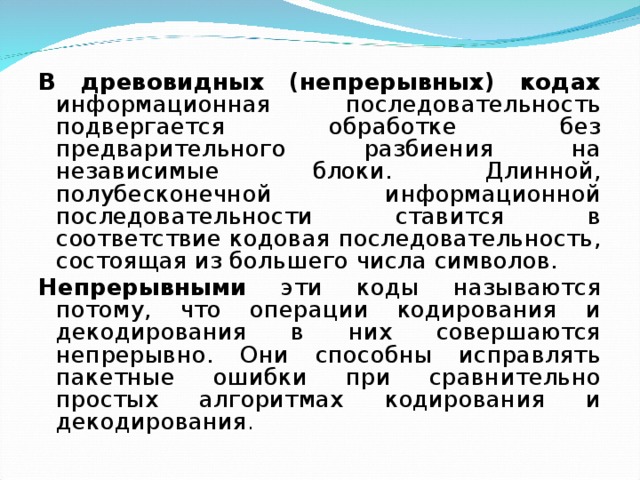 В древовидных (непрерывных) кодах информационная последовательность подвергается обработке без предварительного разбиения на независимые блоки. Длинной, полубесконечной информационной последовательности ставится в соответствие кодовая последовательность, состоящая из большего числа символов. Непрерывными эти коды называются потому, что операции кодирования и декодирования в них совершаются непрерывно. Они способны исправлять пакетные ошибки при сравнительно простых алгоритмах кодирования и декодирования . 
