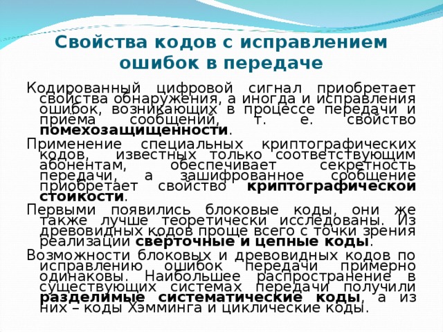 Свойства кодов с исправлением ошибок в передаче Кодированный цифровой сигнал приобретает свойства обнаружения, а иногда и исправления ошибок, возникающих в процессе передачи и приёма сообщений, т. е. свойство помехозащищенности . Применение специальных криптографических кодов, известных только соответствующим абонентам, обеспечивает секретность передачи, а зашифрованное сообщение приобретает свойство криптографической стойкости . Первыми появились блоковые коды, они же также лучше теоретически исследованы. Из древовидных кодов проще всего с точки зрения реализации свёрточные и цепные коды . Возможности блоковых и древовидных кодов по исправлению ошибок передачи примерно одинаковы. Наибольшее распространение в существующих системах передачи получили разделимые систематические коды , а из них – коды Хэмминга и циклические коды. 