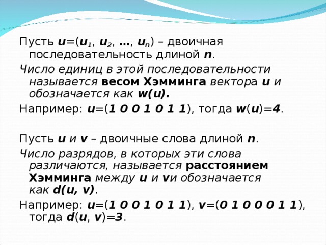 Пусть  u =( u 1 ,  u 2 ,  … ,  u n ) – двоичная последовательность длиной  n . Число единиц в этой последовательности называется   весом Хэмминга   вектор а   u   и обозначается как   w(u). Например:  u =( 1 0 0 1 0 1 1 ), тогда  w ( u )= 4 . Пусть  u   и   v  – двоичные слова длиной   n . Число разрядов, в которых эти слова различаются, называется   расстоянием Хэмминга   между  u  и  v и обозначается как   d(u, v) . Например:  u =( 1 0 0 1 0 1 1 ),  v =( 0 1 0 0 0 1 1 ), тогда  d ( u ,  v )= 3 . 