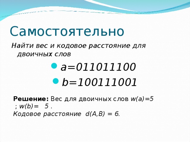 Самостоятельно Найти вес и кодовое расстояние для двоичных слов a=011011100 b=100111001 Решение:  Вес для двоичных слов  w(a)=5    ;  w(b)=  5 .  Кодовое расстояние d(A,B) = 6. 