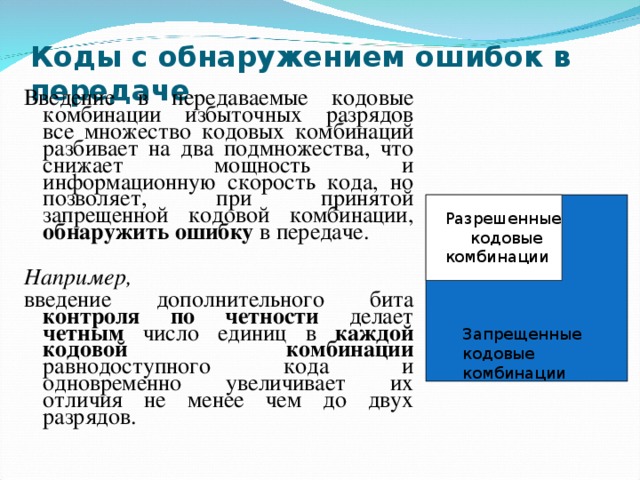 Коды с обнаружением ошибок в передаче Введение в передаваемые кодовые комбинации избыточных разрядов все множество кодовых комбинаций разбивает на два подмножества, что снижает мощность и информационную скорость кода, но позволяет, при принятой запрещенной кодовой комбинации, обнаружить  ошибку в передаче. Например, введение дополнительного бита контроля по четности делает четным число единиц в каждой кодовой комбинации равнодоступного кода и одновременно увеличивает их отличия не менее чем до двух разрядов. Разрешенные кодовые комбинации Запрещенные кодовые комбинации 