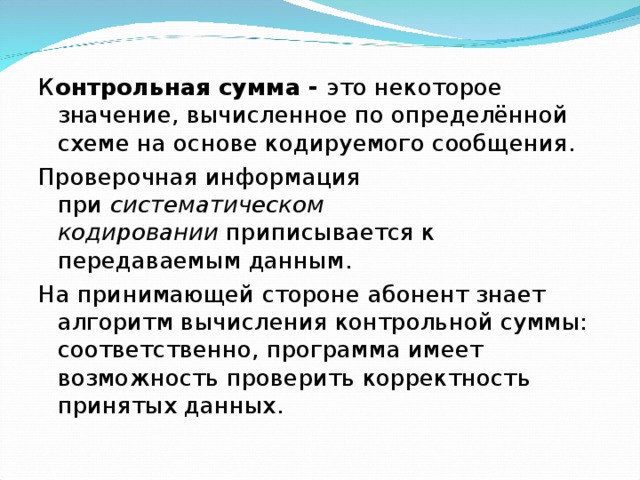 К онтрольная сумма - это некоторое значение, вычисленное по определённой схеме на основе кодируемого сообщения. Проверочная информация при  систематическом кодировании  приписывается к передаваемым данным. На принимающей стороне абонент знает алгоритм вычисления контрольной суммы: соответственно, программа имеет возможность проверить корректность принятых данных. 