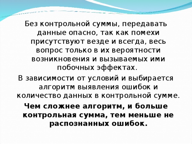 Без контрольной суммы, передавать данные опасно, так как помехи присутствуют везде и всегда, весь вопрос только в их вероятности возникновения и вызываемых ими побочных эффектах. В зависимости от условий и выбирается алгоритм выявления ошибок и количество данных в контрольной сумме. Чем сложнее алгоритм, и больше контрольная сумма, тем меньше не распознанных ошибок. 