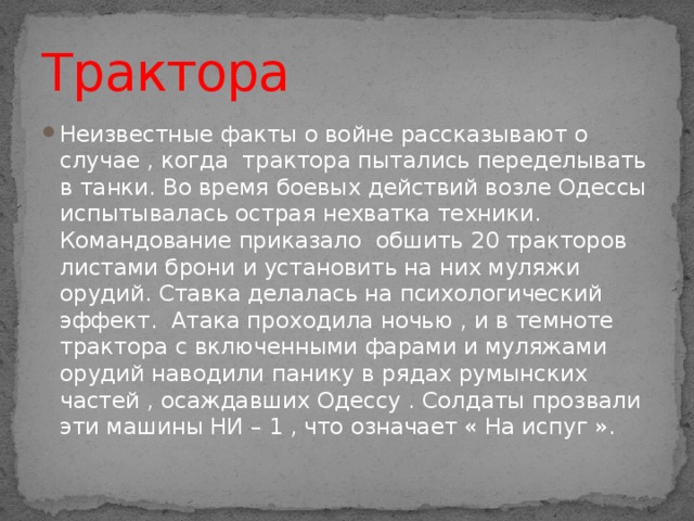 Трактора Неизвестные факты о войне рассказывают о случае , когда трактора пытались переделывать в танки. Во время боевых действий возле Одессы испытывалась острая нехватка техники. Командование приказало обшить 20 тракторов листами брони и установить на них муляжи орудий. Ставка делалась на психологический эффект. Атака проходила ночью , и в темноте трактора с включенными фарами и муляжами орудий наводили панику в рядах румынских частей , осаждавших Одессу . Солдаты прозвали эти машины НИ – 1 , что означает « На испуг ». 
