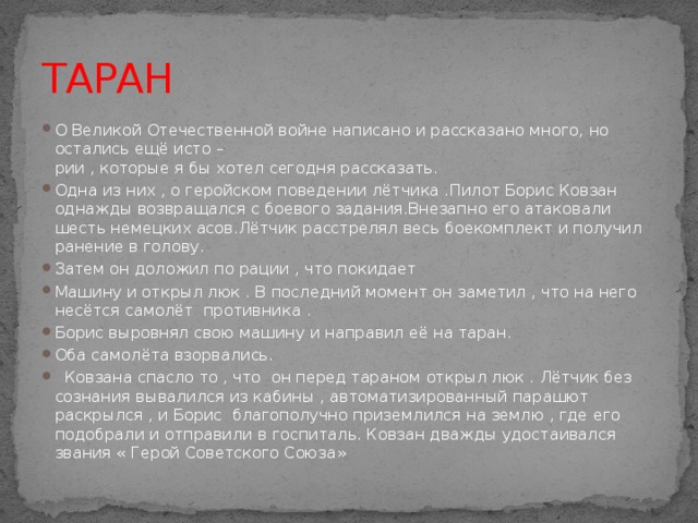 ТАРАН О Великой Отечественной войне написано и рассказано много, но остались ещё исто –  рии , которые я бы хотел сегодня рассказать. Одна из них , о геройском поведении лётчика .Пилот Борис Ковзан однажды возвращался с боевого задания.Внезапно его атаковали шесть немецких асов.Лётчик расстрелял весь боекомплект и получил ранение в голову. Затем он доложил по рации , что покидает Машину и открыл люк . В последний момент он заметил , что на него несётся самолёт противника . Борис выровнял свою машину и направил её на таран. Оба самолёта взорвались.  Ковзана спасло то , что он перед тараном открыл люк . Лётчик без сознания вывалился из кабины , автоматизированный парашют раскрылся , и Борис благополучно приземлился на землю , где его подобрали и отправили в госпиталь. Ковзан дважды удостаивался звания « Герой Советского Союза» 