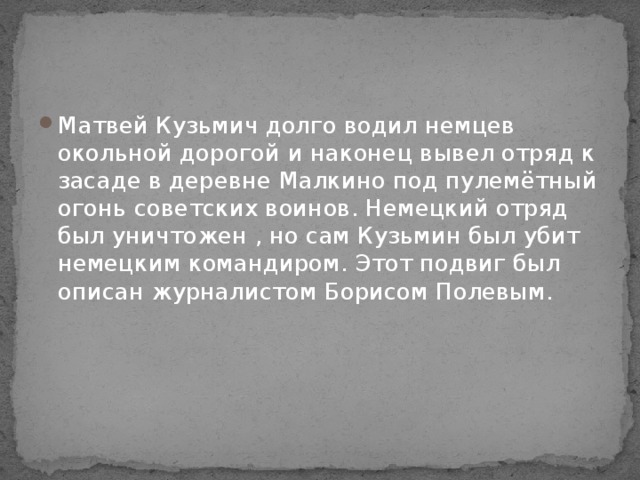 Матвей Кузьмич долго водил немцев окольной дорогой и наконец вывел отряд к засаде в деревне Малкино под пулемётный огонь советских воинов. Немецкий отряд был уничтожен , но сам Кузьмин был убит немецким командиром. Этот подвиг был описан журналистом Борисом Полевым. 