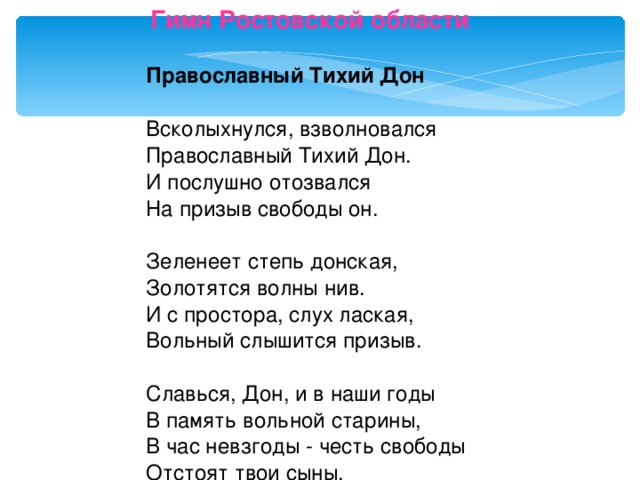 Гимн Ростовской области       Православный Тихий Дон    Всколыхнулся, взволновался   Православный Тихий Дон.   И послушно отозвался   На призыв свободы он.    Зеленеет степь донская,   Золотятся волны нив.   И с простора, слух лаская,   Вольный слышится призыв.    Славься, Дон, и в наши годы   В память вольной старины,   В час невзгоды - честь свободы   Отстоят твои сыны. 