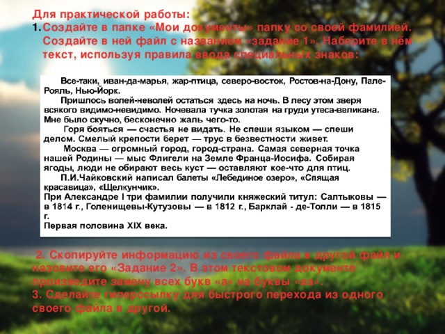 Для практической работы: Создайте в папке «Мои документы» папку со своей фамилией. Создайте в ней файл с названием «задание 1». Наберите в нём текст, используя правила ввода специальных знаков:                2. Скопируйте информацию из своего файла в другой файл и назовите его «Задание 2». В этом текстовом документе произведите замену всех букв «а» на буквы «аа». 3. Сделайте гиперссылку для быстрого перехода из одного своего файла в другой.  