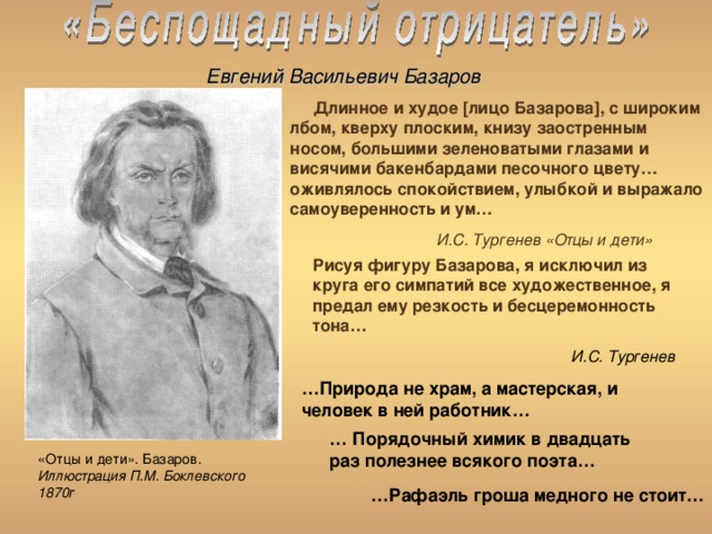 Евгений Васильевич Базаров  Длинное и худое [ лицо Базарова ] , с широким лбом, кверху плоским, книзу заостренным носом, большими зеленоватыми глазами и висячими бакенбардами песочного цвету… оживлялось спокойствием, улыбкой и выражало самоуверенность и ум…   И.С. Тургенев «Отцы и дети» Рисуя фигуру Базарова, я исключил из круга его симпатий все художественное, я предал ему резкость и бесцеремонность тона…     И.С. Тургенев   … Природа не храм, а мастерская, и человек в ней работник… … Порядочный химик в двадцать раз полезнее всякого поэта… «Отцы и дети». Базаров. Иллюстрация П.М. Боклевского 1870г … Рафаэль гроша медного не стоит… 