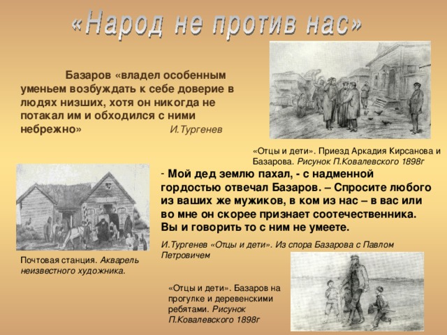  Базаров «владел особенным уменьем возбуждать к себе доверие в людях низших, хотя он никогда не потакал им и обходился с ними небрежно» И.Тургенев  «Отцы и дети». Приезд Аркадия Кирсанова и Базарова. Рисунок П.Ковалевского 1898г  Мой дед землю пахал, - с надменной гордостью отвечал Базаров. – Спросите любого из ваших же мужиков, в ком из нас – в вас или во мне он скорее признает соотечественника. Вы и говорить то с ним не умеете. И.Тургенев «Отцы и дети». Из спора Базарова с Павлом Петровичем Почтовая станция. Акварель неизвестного художника. «Отцы и дети». Базаров на прогулке и деревенскими ребятами . Рисунок П.Ковалевского 1898г 