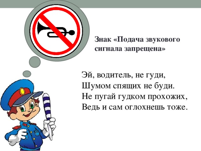 Знак «Подача звукового сигнала запрещена»   Эй, водитель, не гуди,  Шумом спящих не буди.  Не пугай гудком прохожих,  Ведь и сам оглохнешь тоже. 