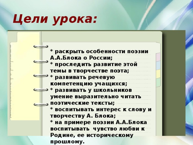 Цели урока: * раскрыть особенности поэзии А.А.Блока о России; * проследить развитие этой темы в творчестве поэта; * развивать речевую компетенцию учащихся; * развивать у школьников умение выразительно читать поэтические тексты; * воспитывать интерес к слову и творчеству А. Блока; * на примере поэзии А.А.Блока воспитывать чувство любви к Родине, ее историческому прошлому.