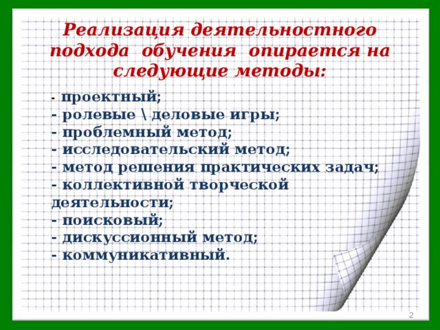 Реализация деятельностного подхода  обучения  опирается на следующие методы: -  проектный; - ролевые \ деловые игры; - проблемный метод; - исследовательский метод; - метод решения практических задач; - коллективной творческой деятельности; - поисковый; - дискуссионный метод; - коммуникативный.  