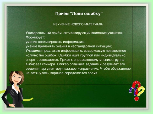 Приём “Лови ошибку”   ИЗУЧЕНИЕ НОВОГО МАТЕРИАЛА Универсальный приём, активизирующий внимание учащихся.   Формирует:   умение анализировать информацию;   умение применять знания в нестандартной ситуации;   Учащимся предлагаю информацию, содержащую неизвестное количество ошибок. Ошибки ищут группой или индивидуально, спорят, совещаются. Придя к определенному мнению, группа выбирает спикера. Спикер оглашает задание и результат его решения, аргументируя каждое исправление. Чтобы обсуждение не затянулось, заранее определяется время.      
