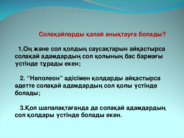  Солақайларды қалай анықтауға болады?   1.Оң және сол қолдың саусақтарын айқастырса солақай адамдардың сол қолының бас бармағы үстінде тұрады екен;   2. “Наполеон” әдісімен қолдарды айқастырса әдетте солақай адамдардың сол қолы үстінде болады;   3.Қол шапалақтағанда да солақай адамдардың сол қолдары үстінде болады екен. 