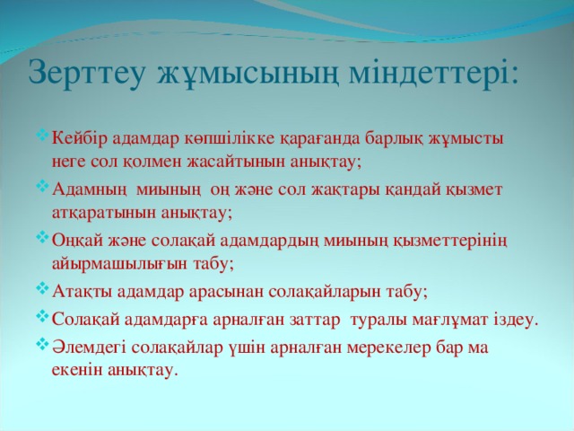 Зерттеу жұмысының міндеттері: Кейбір адамдар көпшілікке қарағанда барлық жұмысты неге сол қолмен жасайтынын анықтау; Адамның миының оң және сол жақтары қандай қызмет атқаратынын анықтау; Оңқай және солақай адамдардың миының қызметтерінің айырмашылығын табу; Атақты адамдар арасынан солақайларын табу; Солақай адамдарға арналған заттар туралы мағлұмат іздеу. Әлемдегі солақайлар үшін арналған мерекелер бар ма екенін анықтау. 