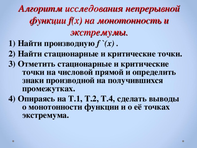 Алгоритм исследования непрерывной функции f(x) на монотонность и  экстремумы. 1) Найти производную f `(x) . 2)  Найти стационарные и критические точки. 3) Отметить стационарные и критические точки на числовой прямой и определить знаки производной на получившихся промежутках. 4) Опираясь на Т.1, Т.2, Т.4, сделать выводы о монотонности функции и о её точках экстремума.  