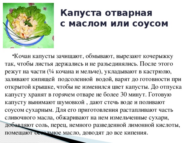 Капуста отварная  с маслом или соусом Кочан капусты зачищают, обмывают, вырезают кочерыжку так, чтобы листья держались и не разъединялись. После этого режут на части (¼ кочана и мельче), укладывают в кастрюлю, заливают кипящей подсоленной водой, варят до готовности при открытой крышке, чтобы не изменился цвет капусты. До отпуска капусту хранят в горячем отваре не более 30 минут. Готовую капусту вынимают шумовкой , дают стечь воде и поливают соусом сухарным. Для его приготовления растапливают часть сливочного масла, обжаривают на нем измельченные сухари, добавляют соль, перец, немного разведенной лимонной кислоты, помещают остальное масло, доводят до все кипения . 