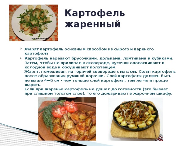 Картофель жаренный Жарят картофель основным способом из сырого и вареного картофеля Картофель нарезают брусочками, дольками, ломтиками и кубиками. Затем, чтобы не прилипал к сковороде, кусочки ополаскивают в холодной воде и обсушивают полотенцем.  Жарят, помешивая, на горячей сковороде с маслом. Солят картофель после образования румяной корочки. Слой картофеля должен быть не выше 4—5 см - чем тоньше слой картофеля, тем легче и проще жарить.  Если при жаренье картофель не дошел до готовности (это бывает при слишком толстом слое), то его дожаривают в жарочном шкафу.           