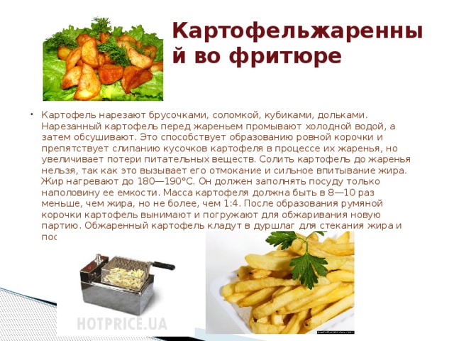 Картофельжаренный во фритюре Картофель нарезают брусочками, соломкой, кубиками, дольками. Нарезанный картофель перед жареньем промывают холодной водой, а затем обсушивают. Это способствует образованию ровной корочки и препятствует слипанию кусочков картофеля в процессе их жаренья, но увеличивает потери питательных веществ. Солить картофель до жаренья нельзя, так как это вызывает его отмокание и сильное впитывание жира.  Жир нагревают до 180—190°С. Он должен заполнять посуду только наполовину ее емкости. Масса картофеля должна быть в 8—10 раз меньше, чем жира, но не более, чем 1:4. После образования румяной корочки картофель вынимают и погружают для обжаривания новую партию. Обжаренный картофель кладут в дуршлаг для стекания жира и посыпают соляной пудрой. 