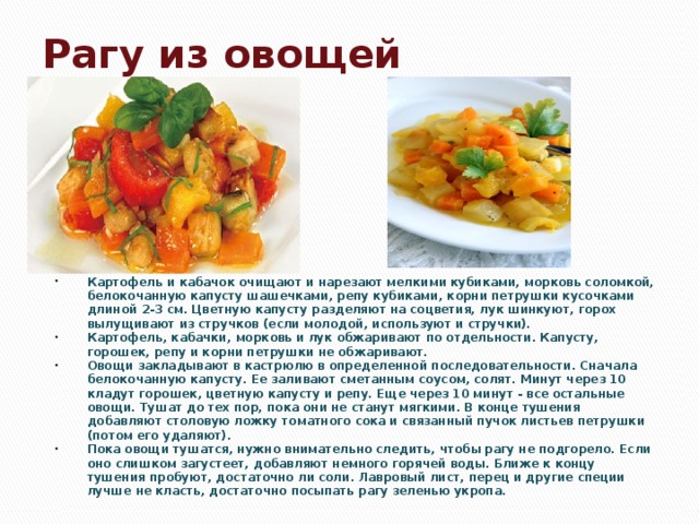 Рагу из овощей Картофель и кабачок очищают и нарезают мелкими кубиками, морковь соломкой, белокочанную капусту шашечками, репу кубиками, корни петрушки кусочками длиной 2-3 см. Цветную капусту разделяют на соцветия, лук шинкуют, горох вылущивают из стручков (если молодой, используют и стручки). Картофель, кабачки, морковь и лук обжаривают по отдельности. Капусту, горошек, репу и корни петрушки не обжаривают. Овощи закладывают в кастрюлю в определенной последовательности. Сначала белокочанную капусту. Ее заливают сметанным соусом, солят. Минут через 10 кладут горошек, цветную капусту и репу. Еще через 10 минут - все остальные овощи. Тушат до тех пор, пока они не станут мягкими. В конце тушения добавляют столовую ложку томатного сока и связанный пучок листьев петрушки (потом его удаляют). Пока овощи тушатся, нужно внимательно следить, чтобы рагу не подгорело. Если оно слишком загустеет, добавляют немного горячей воды. Ближе к концу тушения пробуют, достаточно ли соли. Лавровый лист, перец и другие специи лучше не класть, достаточно посыпать рагу зеленью укропа.  