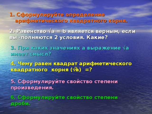 1 . Сформулируйте определение арифметического квадратного корня. 2. Равенство  a = b является верным, если вы -полняются 2 условия. Какие? 3. При каких значениях a выражение   a имеет смысл?  4. Чему равен квадрат арифметического квадратного корня (  a) =?  2 5. Сформулируйте свойство степени произведения.  6. Сформулируйте свойство степени дроби.