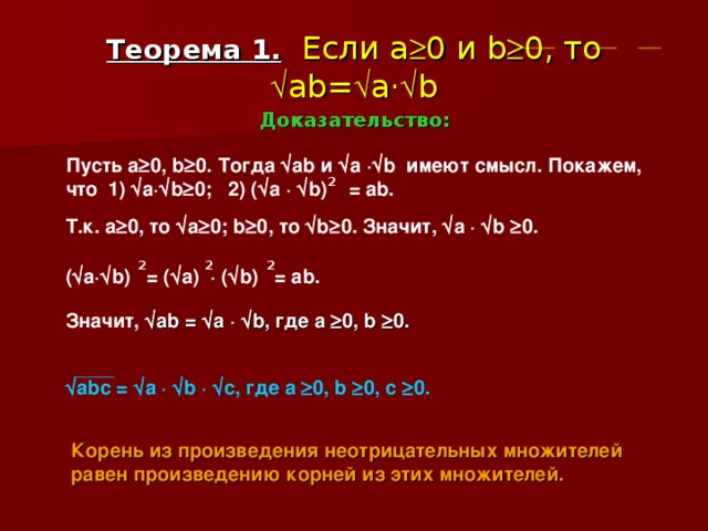 Теорема 1.  Если a  0 и b  0 , то  ab=  a ·  b Доказательство: Пусть a  0 , b  0. Тогда  ab и  a  ·  b имеют смысл.  Покажем, что   1)  a·  b  0 ; 2) (  а ·   b) = ab . 2 Т.к. а  0, то  a  0; b  0 , то  b  0. Значит,  a ·  b  0 . 2 2 2 (  a ·  b ) = (  a) · (  b)  = ab .  Значит,  ab  =   a  ·   b , где a   0, b   0.   abc =  a ·  b ·  c ,  где a   0, b   0 , с  0.  Корень из произведения неотрицательных множителей равен произведению корней из этих множителей.