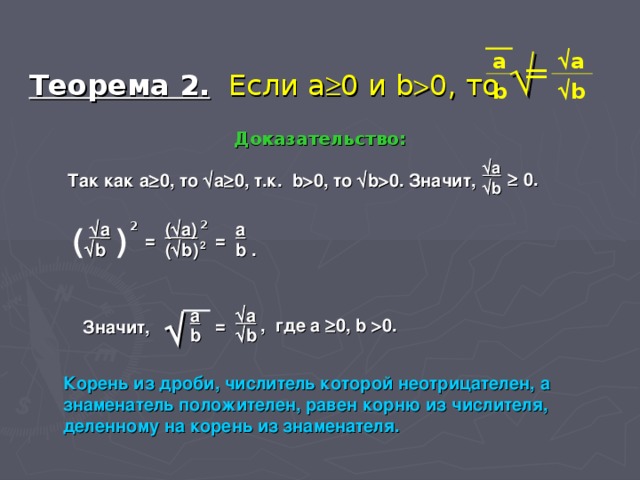 Теорема 2.  Если a  0 и b  0 , то   a  a = b  b Доказательство:  a   0 . Так как a  0 , то  a  0 , т.к. b  0 , то  b  0 . Значит,  b  a 2 (  a) 2 a (  ) = = 2 (  b) b .  b a  a  = , где a  0 , b  0 . Значит, b  b   Корень из дроби, числитель которой неотрицателен, а знаменатель положителен, равен корню из числителя, деленному на корень из знаменателя.