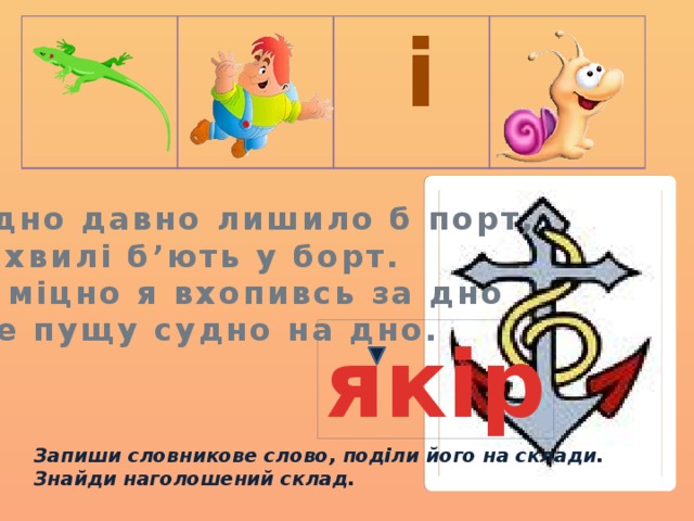  і Судно давно лишило б порт, Бо хвилі б’ють у борт. Та міцно я вхопивсь за дно І не пущу судно на дно.  якір Запиши словникове слово, поділи його на склади. Знайди наголошений склад. 