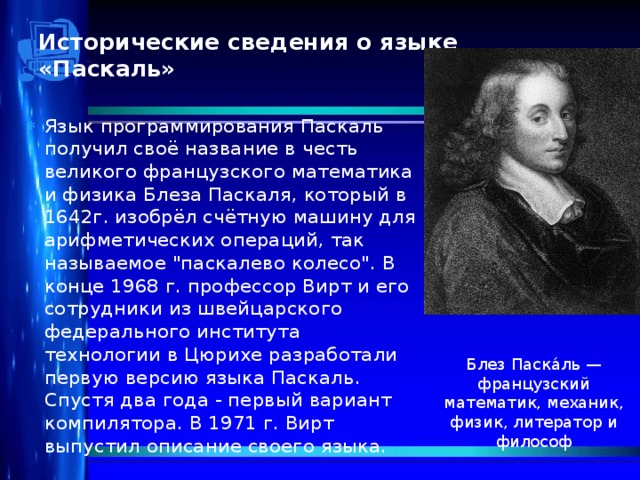 Исторические сведения о языке «Паскаль»   Язык программирования Паскаль получил своё название в честь великого французского математика и физика Блеза Паскаля, который в 1642г. изобрёл счётную машину для арифметических операций, так называемое 