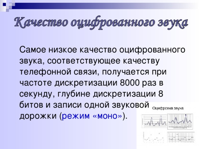 Самое низкое качество оцифрованного звука, соответствующее качеству телефонной связи, получается при частоте дискретизации 8000 раз в секунду, глубине дискретизации 8 битов и записи одной звуковой дорожки ( режим «моно» ).