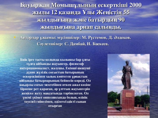 Бауыржан Момышұлының ескерткіші 2000 жылы 12 қазанда Ұлы Жеңісті ң 55 жылдығына және батырдың 90 жылдығына арнап салынды. Авторлар ұжымы: мүсіншілер: М. Рүстемов, Д. Әлдеков. Сәулетшілер: С. Дамбай, Н. Баекеев.  Биік ірге тасты қолында қылышы бар ұлғы тұлға айбынды жауынгер, философ интернационалист, жазушы. Екінші шешуші дүние жүзілік соғыстың батырының ескерткішінен халық көптеген ұрпақтың айбынд ы батырларының бейнесін көреді. Ол каһарлы соғыс мектебінен өткен ажал көзіне бірнеше рет қараған, әр ұлттың жауынгерін жеңіске жету мақсатында тәрбиелеген. Ол үнемі үкімет оппозиясында болып, өзінің тәуелсіз мінезімен, әділетсіздікті сынап отырған 