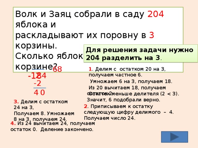Волк и Заяц собрали в саду 204 яблока и раскладывают их поровну в 3 корзины. Сколько яблок будет в каждой корзине? Для решения задачи нужно 204 разделить на 3 . 3 204  -18 8 6 1 . Делим с остатком 20 на 3, получаем частное 6. 4 2 -2 4  Умножаем 6 на 3, получаем 18.  Из 20 вычитаем 18, получаем остаток 2. 0  Остаток меньше делителя (2 3. Делим с остатком 24 на 3, Получаем 8. Умножаем 8 на 3, получаем 24. 2 . Приписываем к остатку следующую цифру делимого – 4. Получаем число 24. 4. Из 24 вычитаем 24, получаем остаток 0. Деление закончено. 