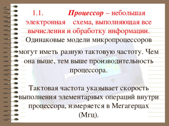 1.1.              Процессор – небольшая электронная схема, выполняющая все вычисления и обработку информации.  Одинаковые модели микропроцессоров могут иметь  разную тактовую частоту. Чем она выше, тем выше п роизводительность процессора.   Тактовая частота указывает скорость выполнения элементарных операций внутри процессора, измеряется в Мегагерцах (Мгц).      